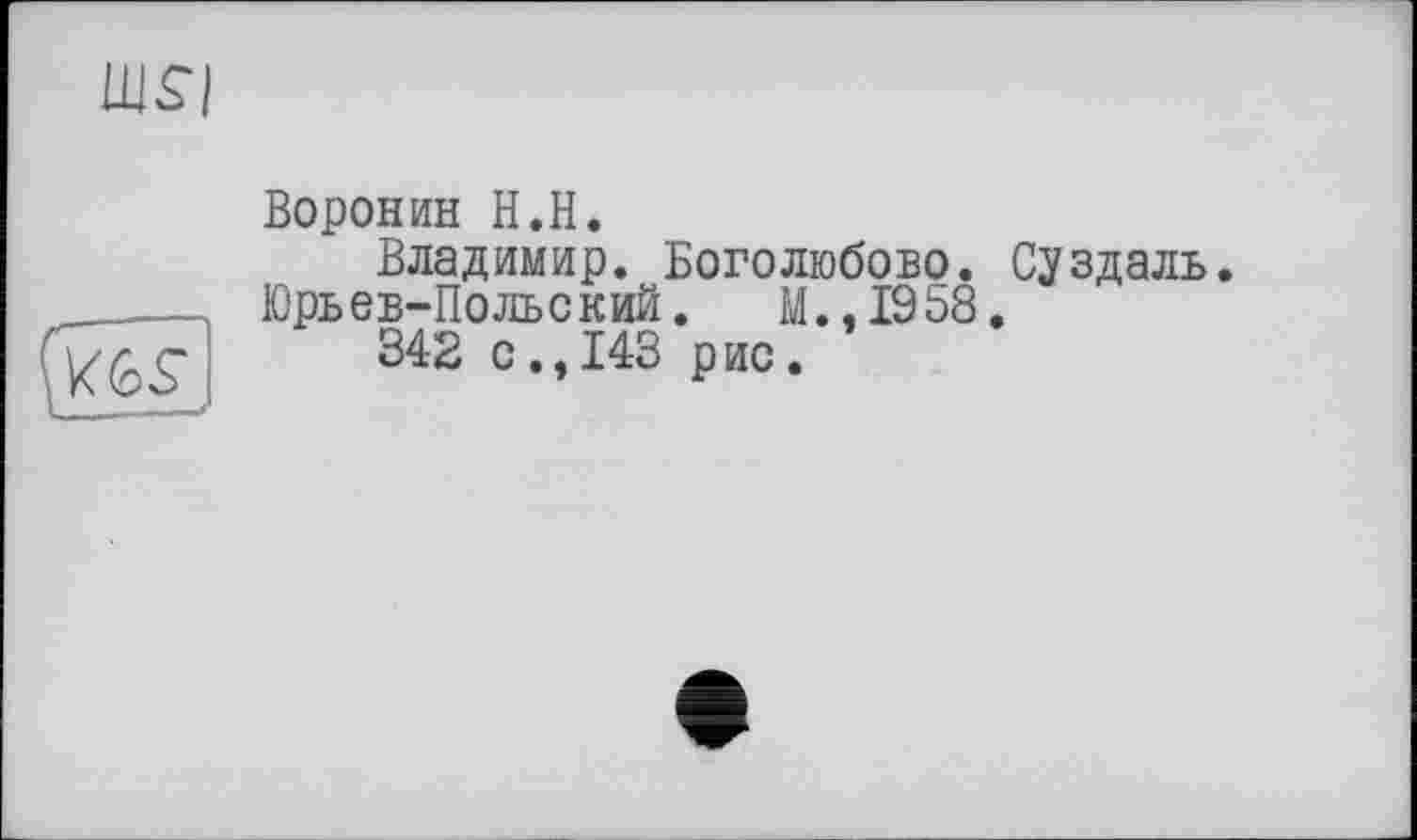 ﻿Ш$|
\«bs
Воронин H.H.
Владимир. Боголюбове.
Юрьев-Польский. M..I958 342 с.,143 рис.
Суздаль.